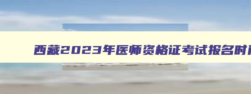 西藏2023年医师资格证考试报名时间及条件