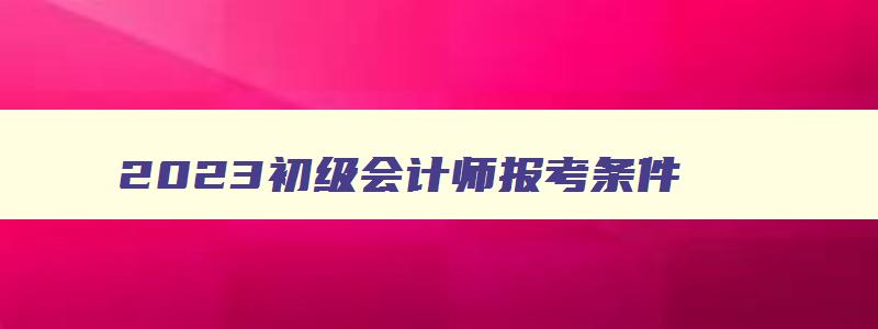 2023初级会计师报考条件,2023初级会计师考试条件