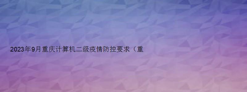 2023年9月重庆计算机二级疫情防控要求（重庆计算机二级2023年3月报名）