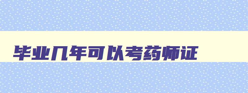 毕业几年可以考药师证,毕业几年后可以考执业药师吗