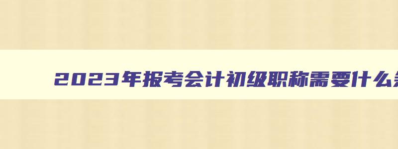 2023年报考会计初级职称需要什么条件,2023年考会计初级职称有用吗