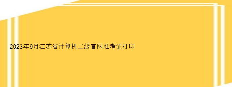 2023年9月江苏省计算机二级官网准考证打印自9月19日开始（江苏省2023计算机二级准考证打印时间）