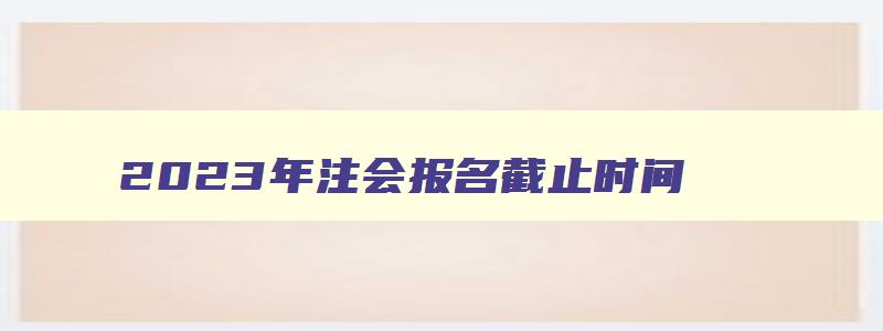 2023年注会报名截止时间,2023年的注会报名时间