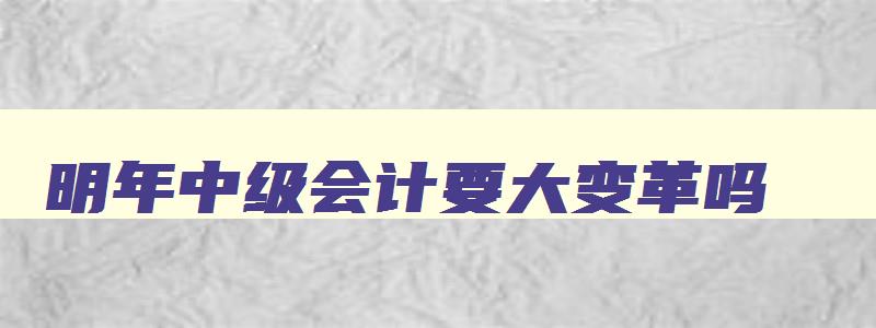 明年中级会计要大变革吗,明年考中级会计什么时候开始准备