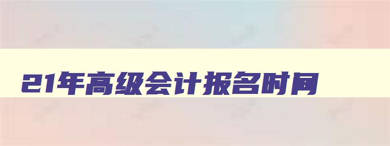 21年高级会计报名时间,21年高级会计师报名