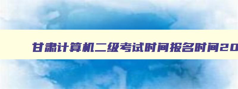 甘肃计算机二级考试时间报名时间2023,甘肃省2023年计算机二级考试时间报名时间