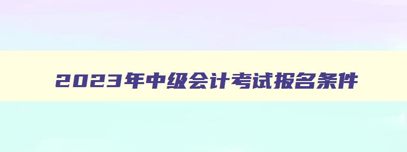 2023年中级会计考试报名条件,2023年中级会计报考要求