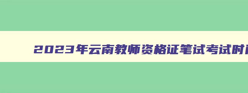 2023年云南教师资格证笔试考试时间,云南省2023教师资格证考试笔试时间