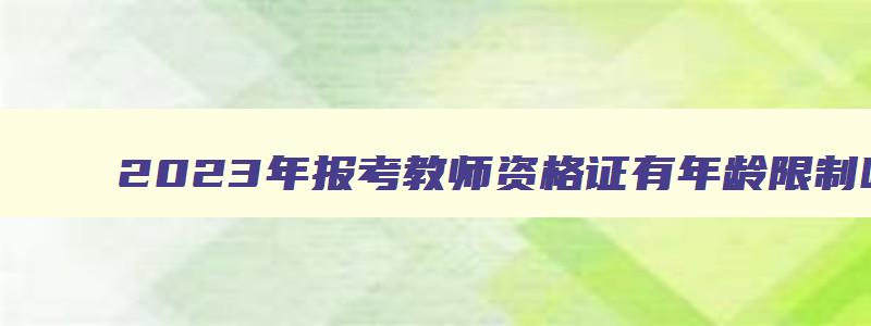 2023年报考教师资格证有年龄限制吗,2023年报考教师资格证有年龄限制吗