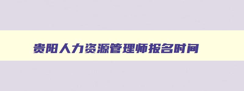 贵阳人力资源管理师报名时间,贵阳人力资源管理师报名条件