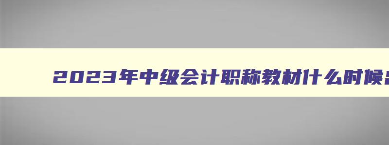 2023年中级会计职称教材什么时候出的,2023年中级会计职称教材什么时候出