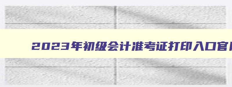 2023年初级会计准考证打印入口官网,2023年初级会计准考证怎么打印