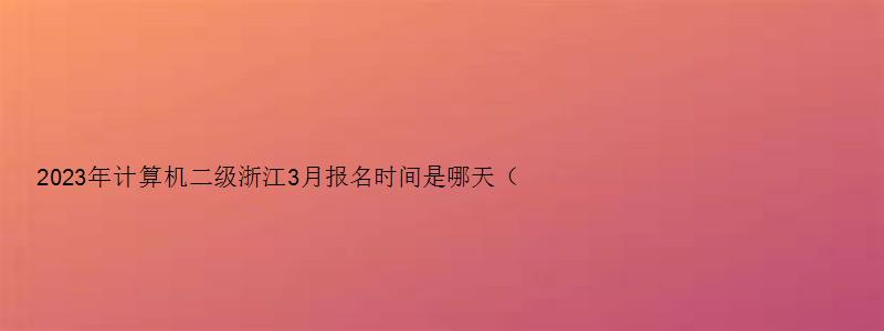 2023年计算机二级浙江3月报名时间是哪天（浙江省2023年3月计算机二级考试报名时间）