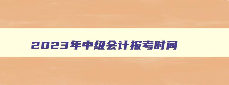 2023年中级会计报考时间,22年中级会计职称报名时间