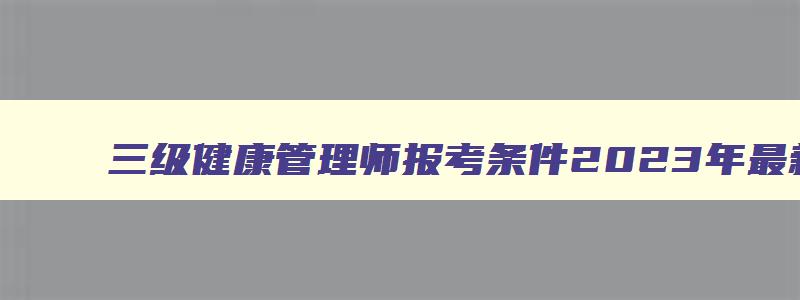 三级健康管理师报考条件2023年最新规定,三级健康管理师报考条件