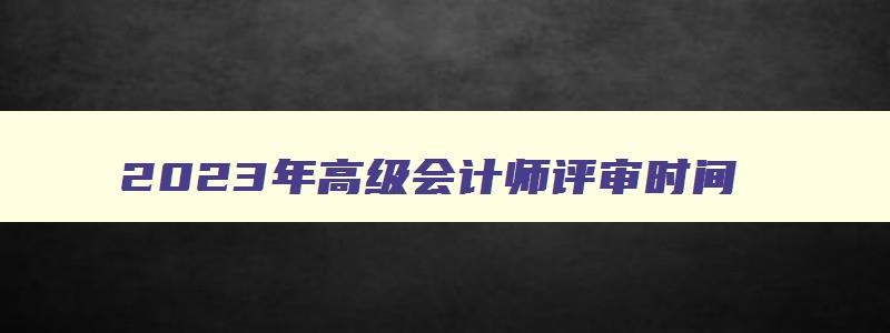 2023年高级会计师评审时间