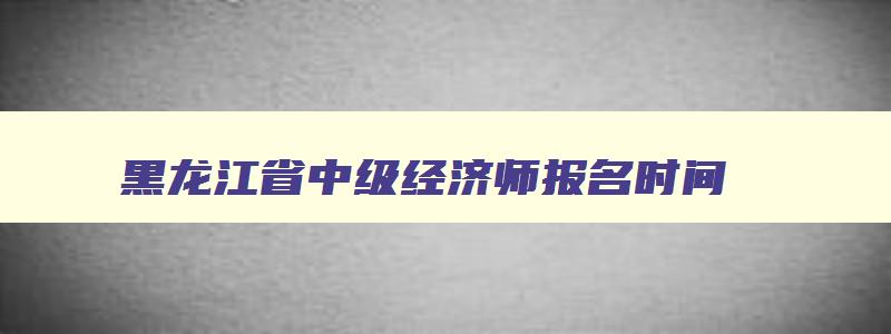 黑龙江省中级经济师报名时间,黑龙江省中级经济师报考条件