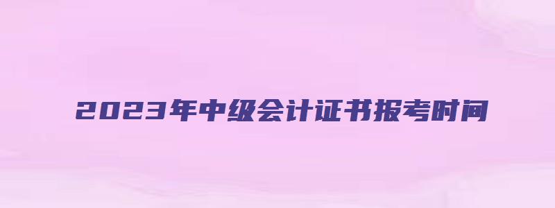 2023年中级会计证书报考时间（2023年中级会计证书报考时间是多少）