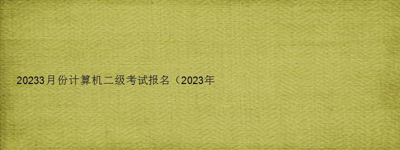 20233月份计算机二级考试报名（2023年3月份全国计算机二级考试报名）