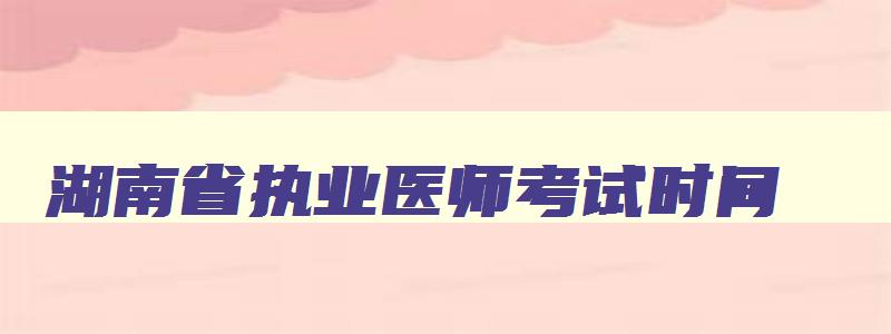 湖南省执业医师考试时间,湖南2023年执业医师笔试考试时间是多少