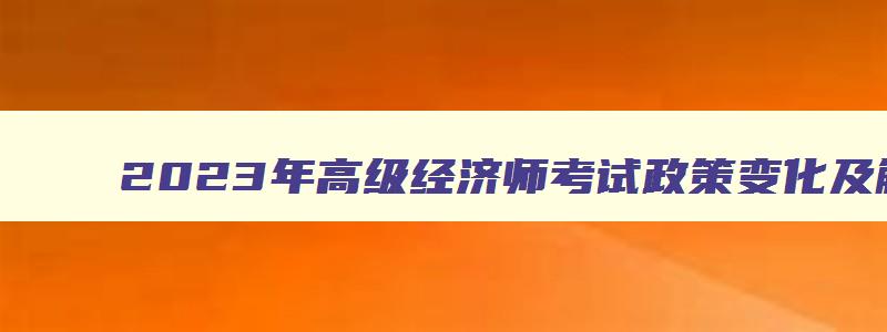 2023年高级经济师考试政策变化及解读