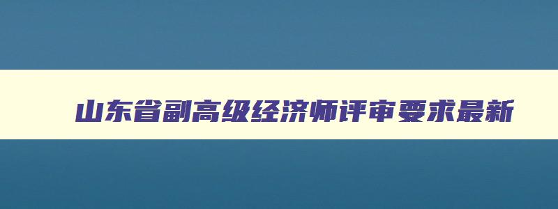 山东省副高级经济师评审要求最新,山东省副高级经济师评审要求