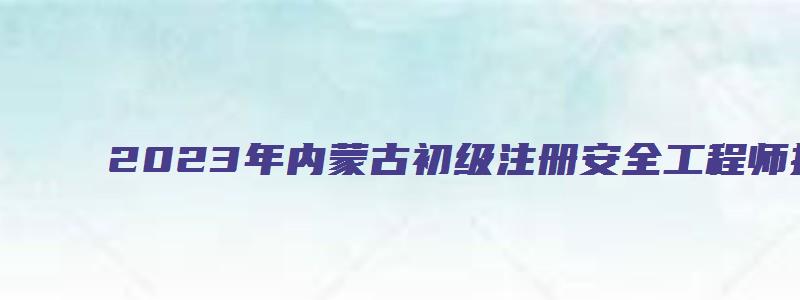 2023年内蒙古初级注册安全工程师报考科目时间（内蒙古初级注册安全工程师考试时间）