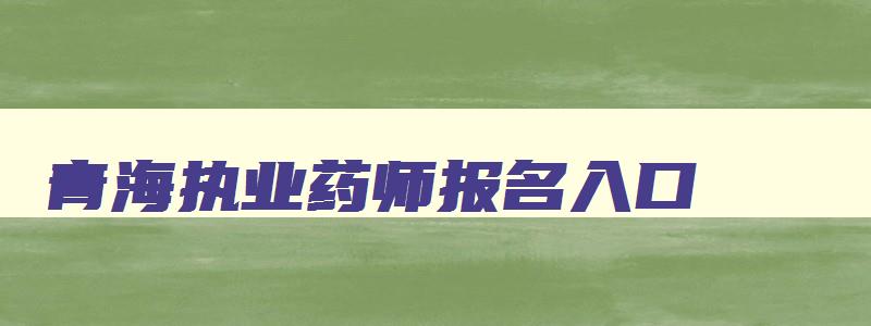 青海执业药师报名入口,青海执业药师报名条件