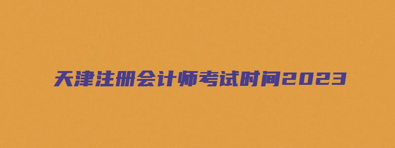 天津注册会计师考试时间2023（天津注册会计师考试时间2023年）