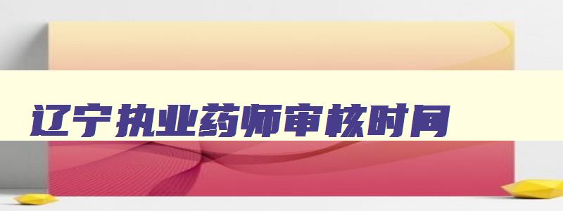 辽宁执业药师审核时间,2023辽宁执业药师考后审核流程