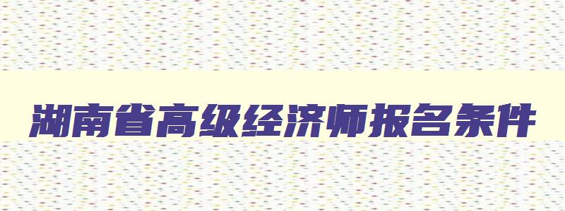 湖南省高级经济师报名条件,湖南高级经济师报名条件