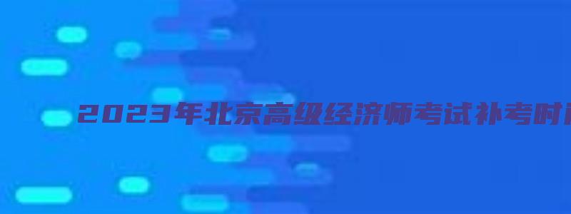 2023年北京高级经济师考试补考时间安排在11月5日（北京高级经济师考试结果）