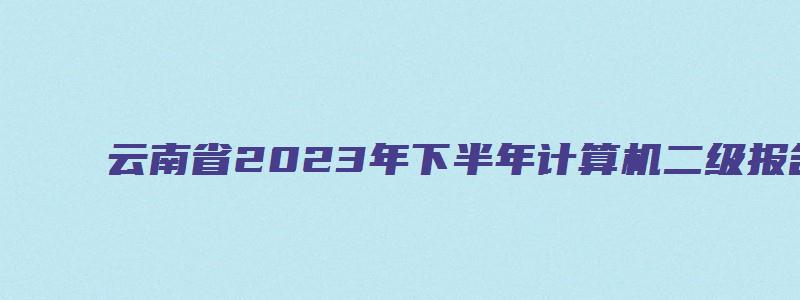 云南省2023年下半年计算机二级报名时间（云南省2023年计算机二级报名时间上半年）
