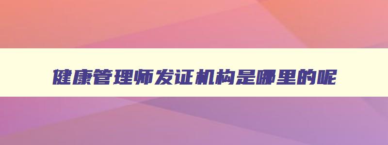 健康管理师发证机构是哪里的呢,健康管理师发证机构是哪里