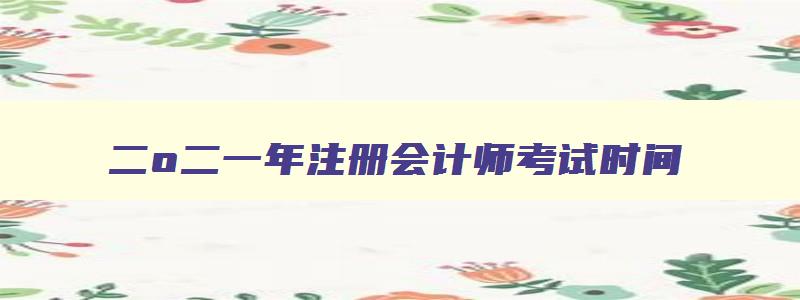 二o二一年注册会计师考试时间,2821年注册会计师考试时间