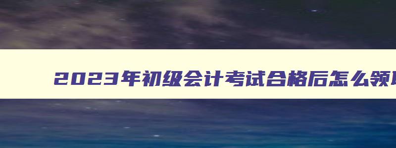 2023年初级会计考试合格后怎么领取证书,2023年初级会计考试合格后怎么领取证书