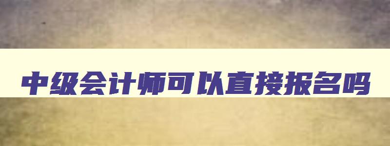 中级会计师可以直接报名吗,中级会计还能报名吗