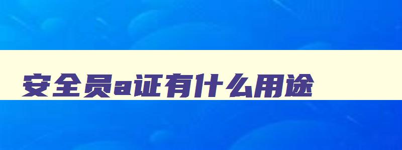 安全员a证有什么用途,安全员是a证