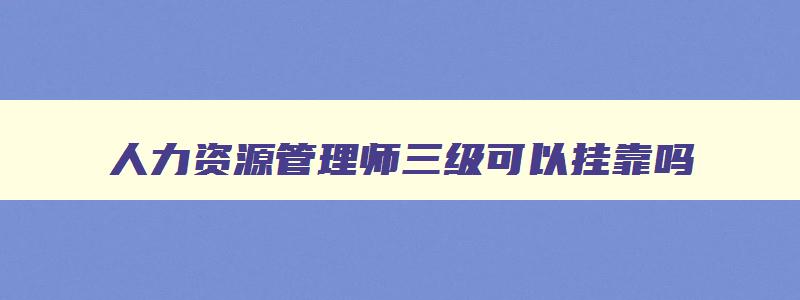 人力资源管理师三级可以挂靠吗,人力资源管理师可以直接报三级吗