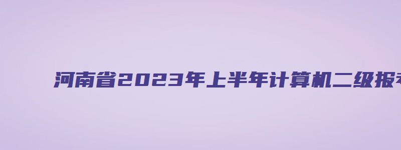 河南省2023年上半年计算机二级报考时间2月23日9时至3月3日17时（河南2023年3月计算机二级考试报名时间）