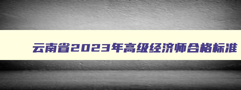 云南省2023年高级经济师合格标准