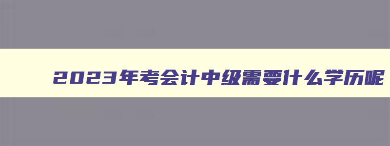 2023年考会计中级需要什么学历呢