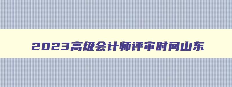 2023高级会计师评审时间山东,2023年高级会计师评审时间