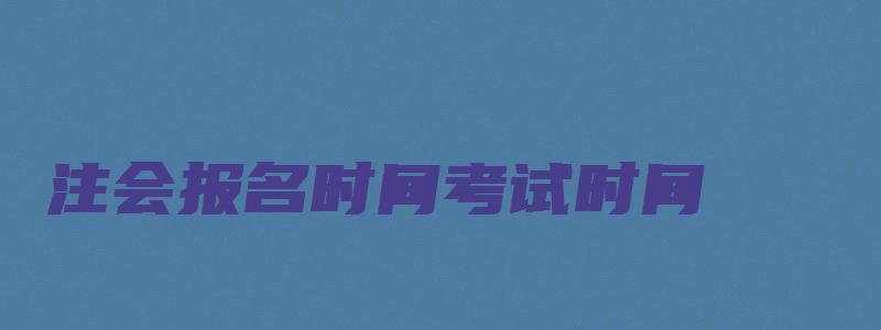 注会报名时间考试时间（22年注会报名时间考试时间）