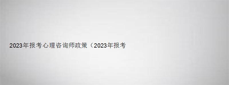 2023年报考心理咨询师政策（2023年报考心理咨询师政策是什么）