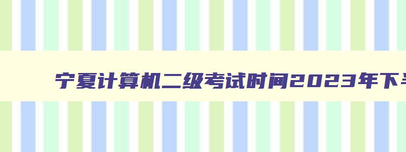 宁夏计算机二级考试时间2023年下半年报名,宁夏计算机二级考试时间2023年下半年