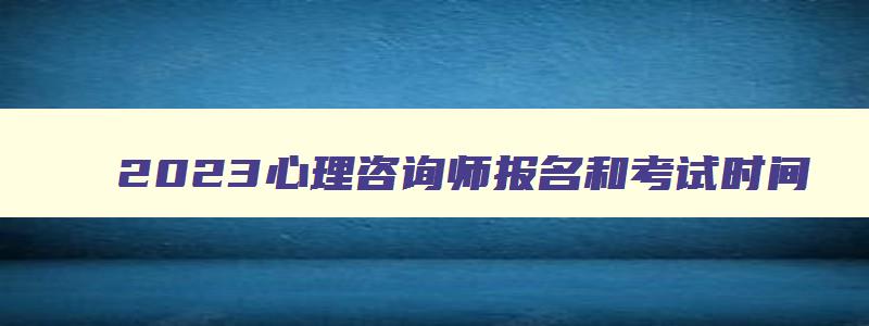 2023心理咨询师报名和考试时间,2023年心理咨询师考试报名