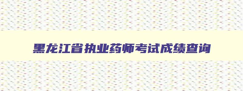 黑龙江省执业药师考试成绩查询,黑龙江执业药师打印准考证时间