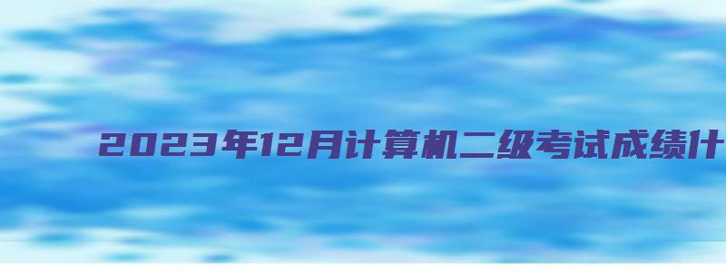 2023年12月计算机二级考试成绩什么时候出来？预计1月上旬（2023.3计算机二级什么时候出成绩）