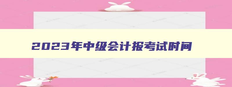 2023年中级会计报考试时间,2023年中级会计报考